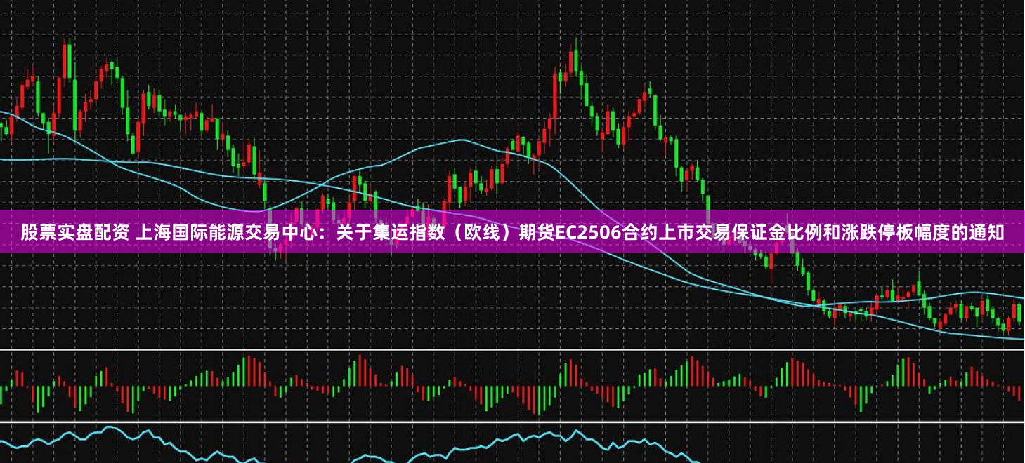 股票实盘配资 上海国际能源交易中心：关于集运指数（欧线）期货EC2506合约上市交易保证金比例和涨跌停板幅度的通知