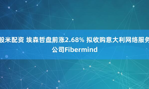 股米配资 埃森哲盘前涨2.68% 拟收购意大利网络服务公司Fibermind