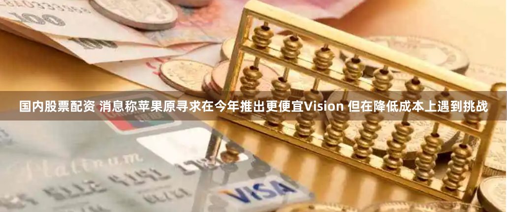 国内股票配资 消息称苹果原寻求在今年推出更便宜Vision 但在降低成本上遇到挑战