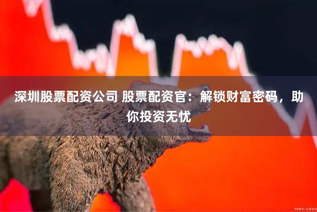 深圳股票配资公司 股票配资官：解锁财富密码，助你投资无忧