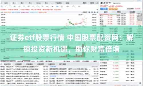 证券etf股票行情 中国股票配资网：解锁投资新机遇，助你财富倍增