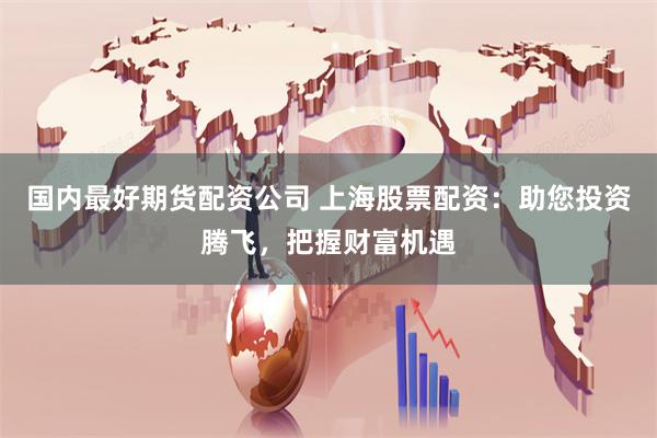 国内最好期货配资公司 上海股票配资：助您投资腾飞，把握财富机遇