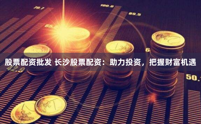 股票配资批发 长沙股票配资：助力投资，把握财富机遇