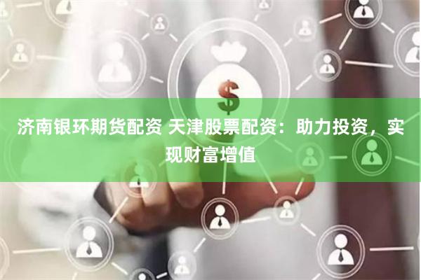 济南银环期货配资 天津股票配资：助力投资，实现财富增值