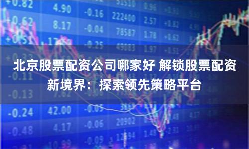 北京股票配资公司哪家好 解锁股票配资新境界：探索领先策略平台
