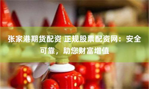 张家港期货配资 正规股票配资网：安全可靠，助您财富增值