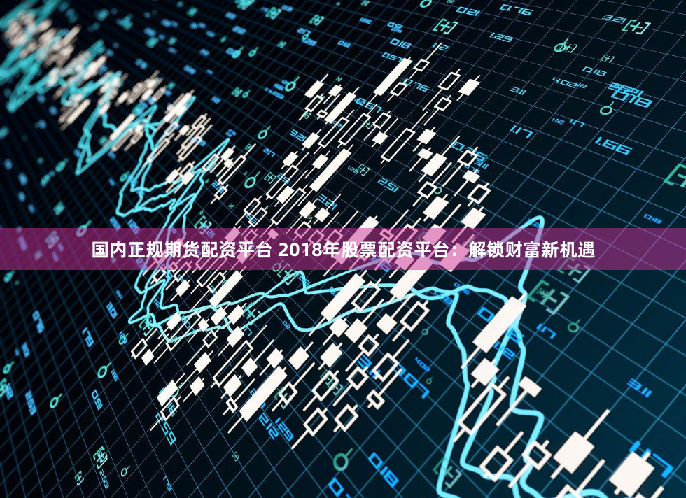国内正规期货配资平台 2018年股票配资平台：解锁财富新机遇