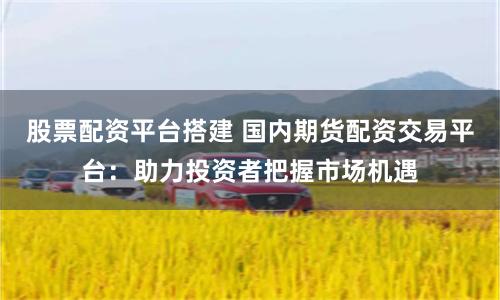 股票配资平台搭建 国内期货配资交易平台：助力投资者把握市场机遇