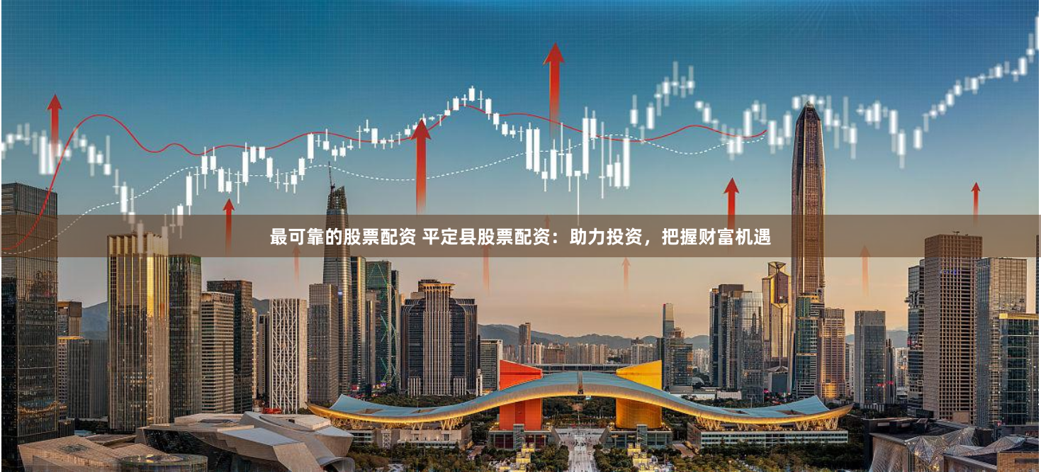 最可靠的股票配资 平定县股票配资：助力投资，把握财富机遇