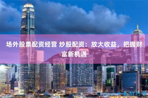 场外股票配资经营 炒股配资：放大收益，把握财富新机遇