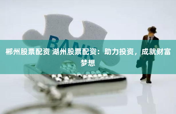 郴州股票配资 湖州股票配资：助力投资，成就财富梦想