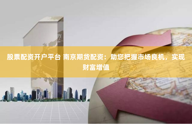 股票配资开户平台 南京期货配资：助您把握市场良机，实现财富增值