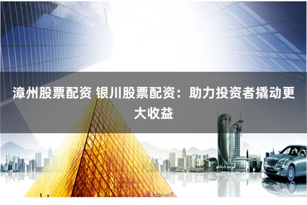 漳州股票配资 银川股票配资：助力投资者撬动更大收益