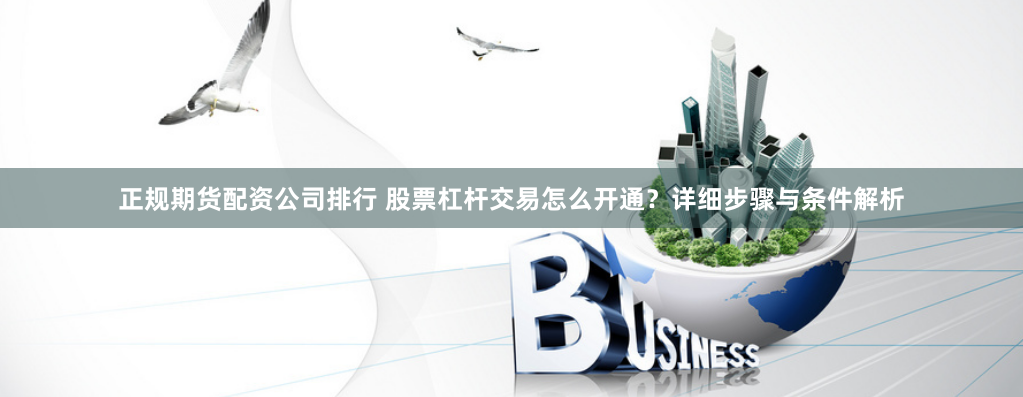 正规期货配资公司排行 股票杠杆交易怎么开通？详细步骤与条件解析