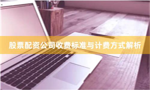 股票配资公司收费标准与计费方式解析
